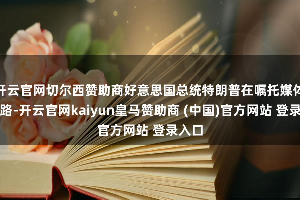 开云官网切尔西赞助商好意思国总统特朗普在嘱托媒体上线路-开云官网kaiyun皇马赞助商 (中国)官方网站 登录入口
