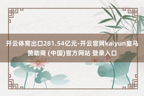 开云体育出口281.54亿元-开云官网kaiyun皇马赞助商 (中国)官方网站 登录入口