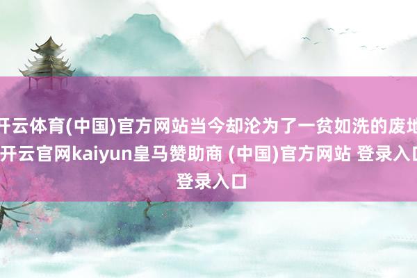 开云体育(中国)官方网站当今却沦为了一贫如洗的废地-开云官网kaiyun皇马赞助商 (中国)官方网站 登录入口