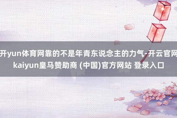 开yun体育网靠的不是年青东说念主的力气-开云官网kaiyun皇马赞助商 (中国)官方网站 登录入口