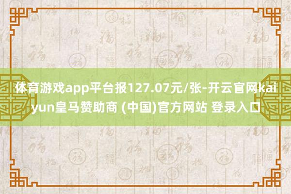 体育游戏app平台报127.07元/张-开云官网kaiyun皇马赞助商 (中国)官方网站 登录入口