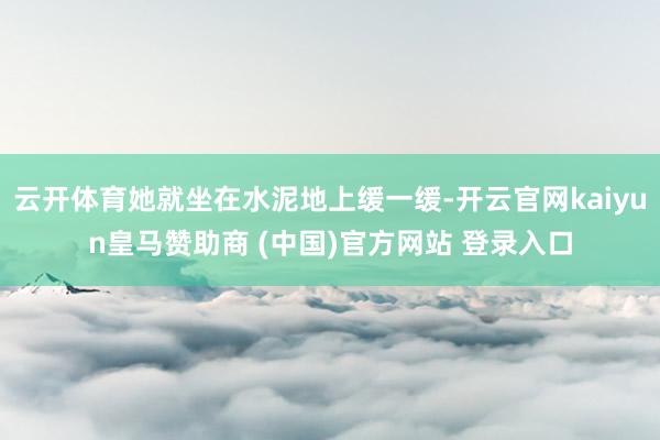 云开体育她就坐在水泥地上缓一缓-开云官网kaiyun皇马赞助商 (中国)官方网站 登录入口