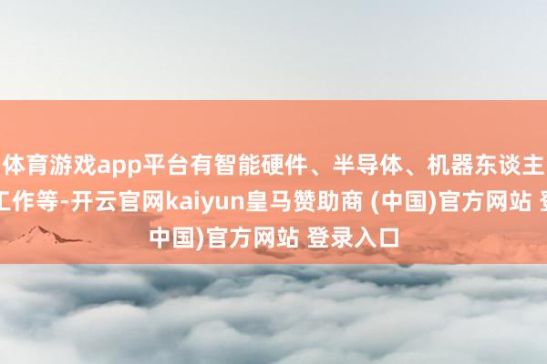 体育游戏app平台有智能硬件、半导体、机器东谈主、体育工作等-开云官网kaiyun皇马赞助商 (中国)官方网站 登录入口