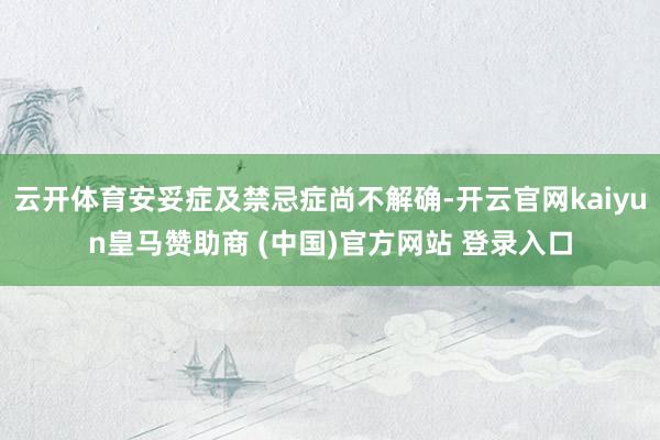 云开体育安妥症及禁忌症尚不解确-开云官网kaiyun皇马赞助商 (中国)官方网站 登录入口