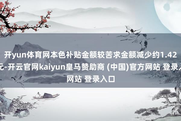 开yun体育网本色补贴金额较苦求金额减少约1.42亿元-开云官网kaiyun皇马赞助商 (中国)官方网站 登录入口