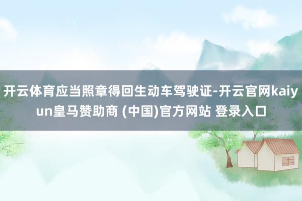开云体育应当照章得回生动车驾驶证-开云官网kaiyun皇马赞助商 (中国)官方网站 登录入口