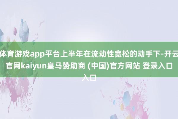 体育游戏app平台上半年在流动性宽松的动手下-开云官网kaiyun皇马赞助商 (中国)官方网站 登录入口