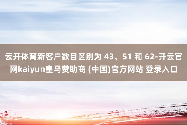 云开体育新客户数目区别为 43、51 和 62-开云官网kaiyun皇马赞助商 (中国)官方网站 登录入口