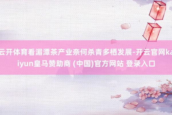 云开体育看湄潭茶产业奈何杀青多栖发展-开云官网kaiyun皇马赞助商 (中国)官方网站 登录入口
